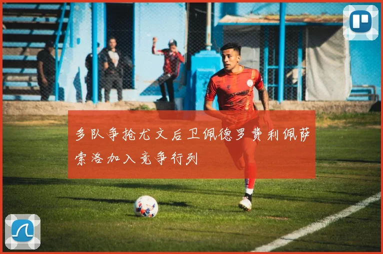 多队争抢尤文后卫佩德罗费利佩萨索洛加入竞争行列