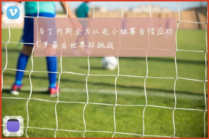 马丁内斯全力以赴小组赛自信应对C罗最后世界杯挑战