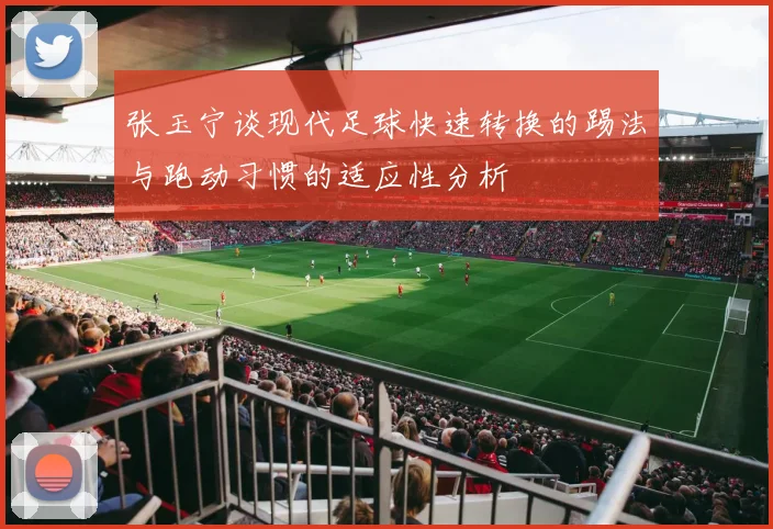 张玉宁谈现代足球快速转换的踢法与跑动习惯的适应性分析