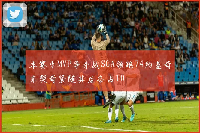 本赛季MVP争夺战SGA领跑74约基奇东契奇紧随其后各占10