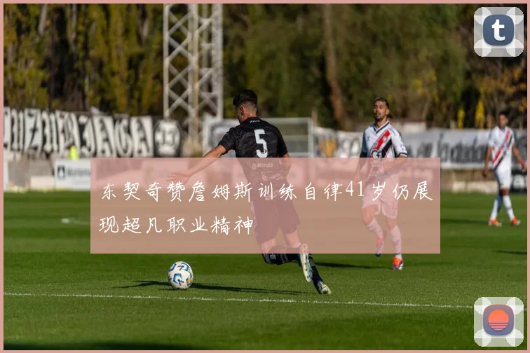 东契奇赞詹姆斯训练自律41岁仍展现超凡职业精神