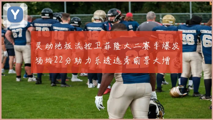 灵动地板流控卫菲隆大二赛季爆发场均22分助力乐透选秀前景大增