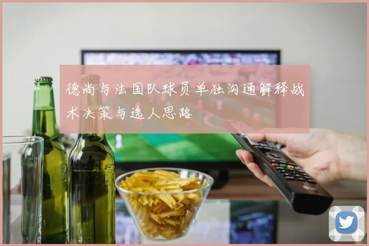 德尚与法国队球员单独沟通解释战术决策与选人思路