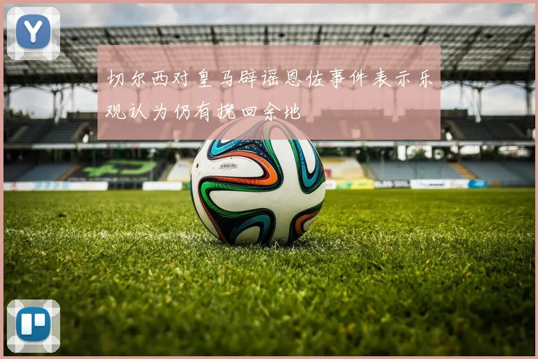 切尔西对皇马辟谣恩佐事件表示乐观认为仍有挽回余地