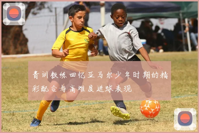 青训教练回忆亚马尔少年时期的精彩配合与高难度进球表现