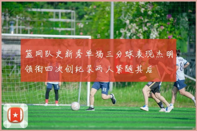 篮网队史新秀单场三分球表现杰明领衔四次创纪录两人紧随其后