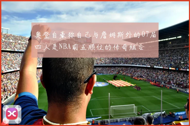 奥登自豪称自己与詹姆斯外的07届四人是NBA前五顺位的传奇组合