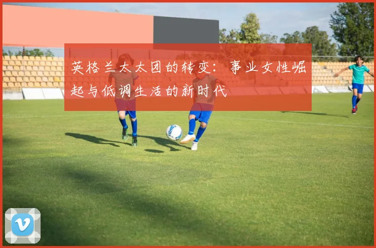 英格兰太太团的转变：事业女性崛起与低调生活的新时代