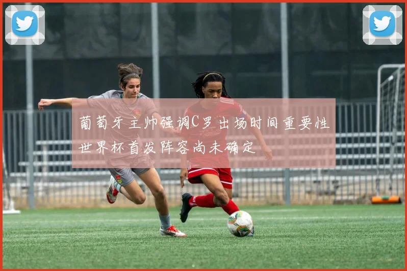 葡萄牙主帅强调C罗出场时间重要性世界杯首发阵容尚未确定