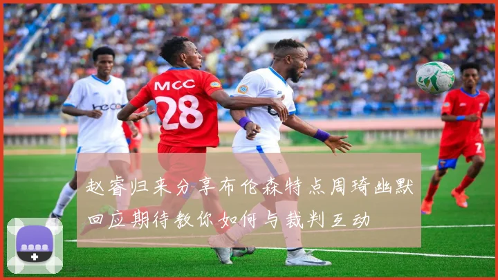 赵睿归来分享布伦森特点周琦幽默回应期待教你如何与裁判互动