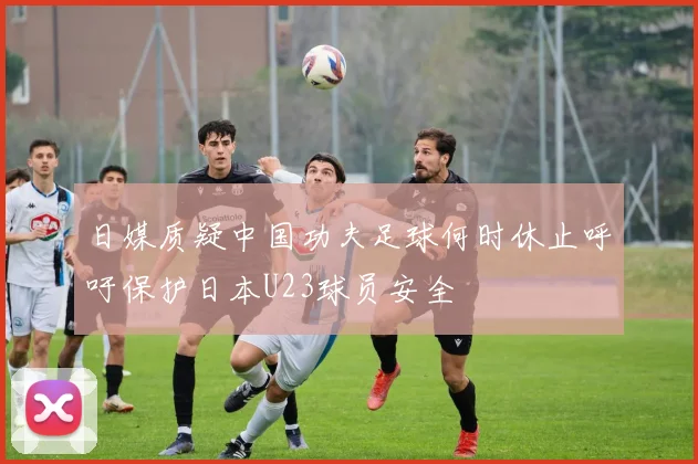 日媒质疑中国功夫足球何时休止呼吁保护日本U23球员安全