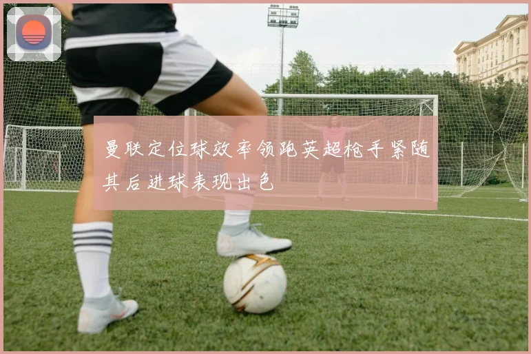 曼联定位球效率领跑英超枪手紧随其后进球表现出色