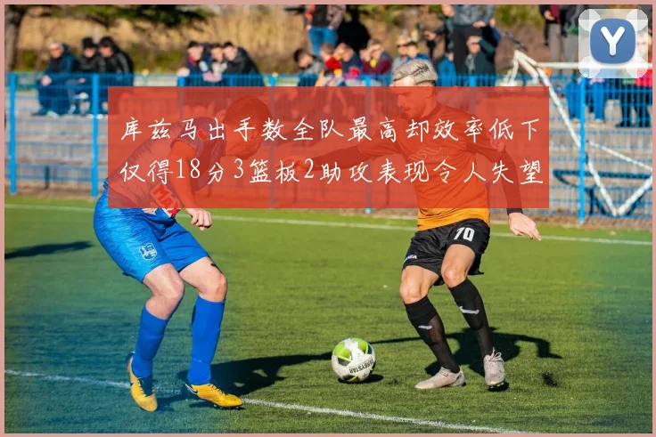 库兹马出手数全队最高却效率低下仅得18分3篮板2助攻表现令人失望
