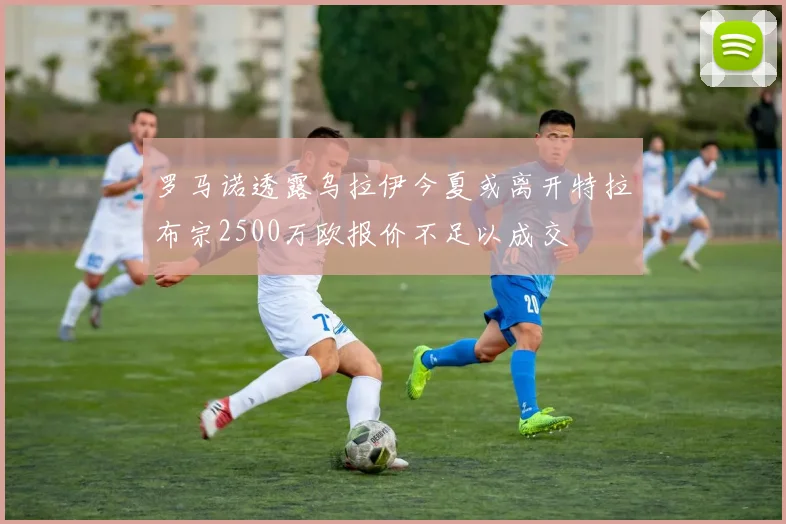 罗马诺透露乌拉伊今夏或离开特拉布宗2500万欧报价不足以成交