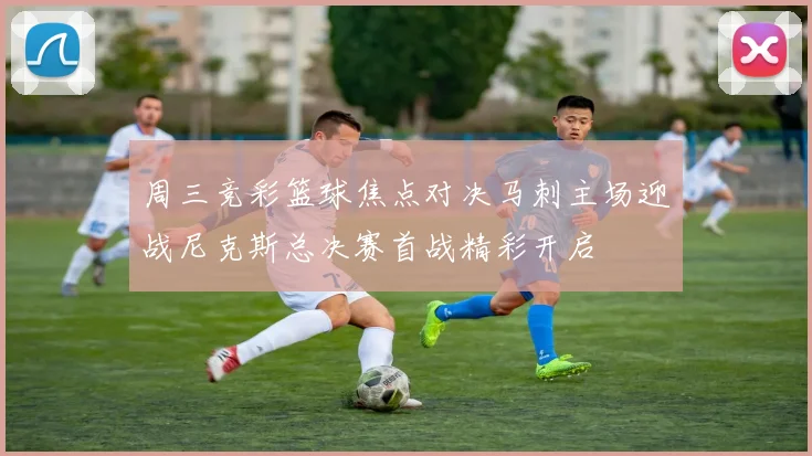 周三竞彩篮球焦点对决马刺主场迎战尼克斯总决赛首战精彩开启