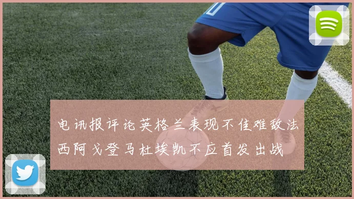 电讯报评论英格兰表现不佳难敌法西阿戈登马杜埃凯不应首发出战