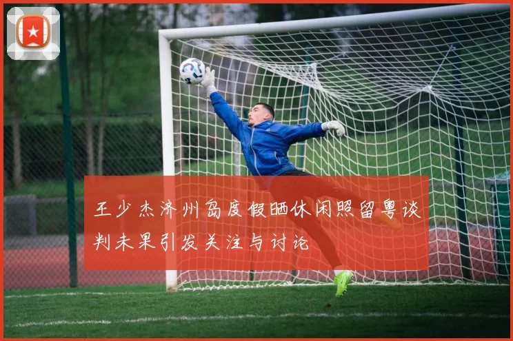 王少杰济州岛度假晒休闲照留粤谈判未果引发关注与讨论