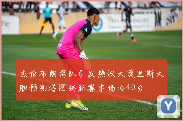 杰伦布朗离队引发热议大莫里斯大胆预测塔图姆新赛季场均40分