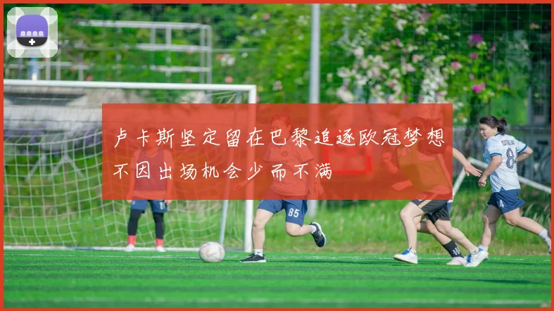 卢卡斯坚定留在巴黎追逐欧冠梦想不因出场机会少而不满