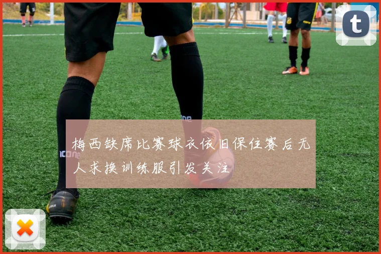 梅西缺席比赛球衣依旧保住赛后无人求换训练服引发关注